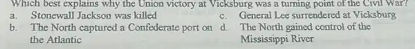 Which best explains why the Union victory at Vicksburg was a turning point of the Civil War?
a.Stonewall Jackson was killed
c.General Lee surrendered at Vicksburg
b.The North captured a Confederate port on d The North gained control of the
the Atlantic
Mississippi River