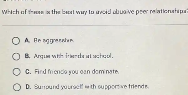 Which of these is the best way to avoid abusive peer relationships?
A. Be aggressive.
B. Argue with friends at school.
C. Find friends you can dominate.
D. Surround yourself with supportive friends.