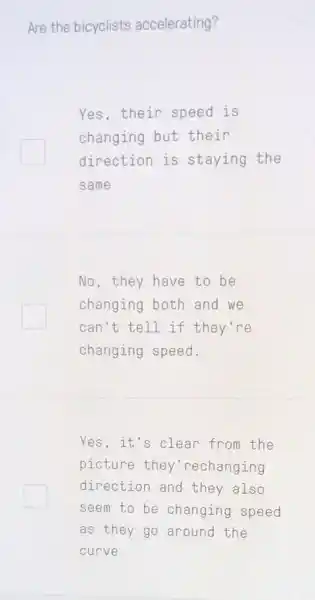 Are the bicyclists accelerating?
Yes,their speed is
changing but their
direction is staying the
same
No, they have to be
changing both and we
can't tell if they're
changing speed.
Yes, it's clean from the
picture they 'rechanging
direction and they also
seem to be changing speed
as they go around the