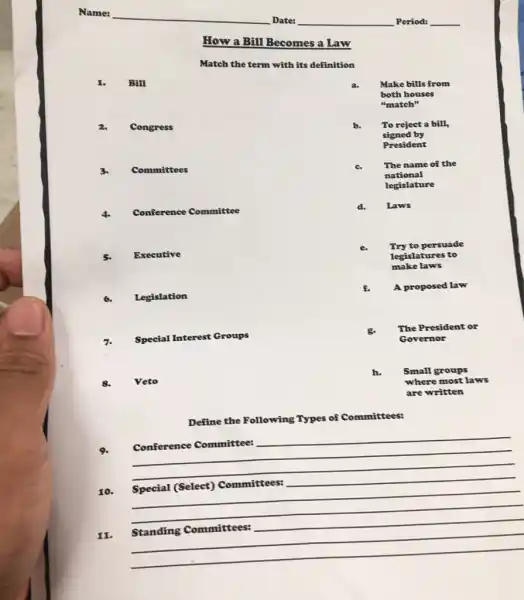 How a Bill Becomes a Law
Match the term with its definition
I. Bill
2. Congress
3. Committees
4. Conference Committee
5. Executive
6. Legislation
7. Special Interest Groups
8. Veto
Define the Following Types of Committees:
9.
Conference Committee:
11.
a. Make bills from
both houses
"match"
b. To reject a bill,
signed by
President
c. The name of the
national
legislature
d. Laws
e.
Try to persuade
legislatures to
make laws
f. A proposed law
g. The President or
Governor
h. Small groups
where most laws
are written
__
__
__