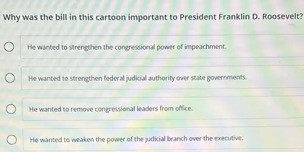 Why was the bill in this cartoon important to President Franklin D. Roosevelt?
He wanted to strengthen the congressional power of impeachment.
He wanted to strengthen federal judicial authority over state governments.
He wanted to remove congressional leaders from office.
He wanted to weaken the power of the judicial branch over the executive.