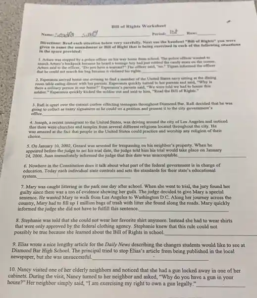 Bill of Rights Worksheet
Name:	Period:
1st Row
Directions: Read each situation below very carefully, Next use the handout "Bill of Rights" you were
given to name the or Bill of Right that is being exercised in each of the following situations
in the space provided:
1. Arturo was stopped by a police officer on his way home from school The police officer wanted to
search Arturo's backpack because he heard a teenage boy had just robbed the candy store on the corner.
Arturo said to the officer, "Do you have a warrant?" The officer said,"no." Tigran informed the officer
that he could not search his bag because it violated his rights __
2. Esperanza arrived home one evening to find a member of the United States navy sitting at the dining
room table eating dinner with her parents. Esperanza quickly turned to her parents and said, "Why is
there a military person in our home?" Esperanza's parents said, "We were told we had to house this
soldier." Esperanza quickly kicked the soldier out and said to him, "Read the Bill of Rights."
__
3. Rafi is upset over the current curfew effecting teenagers throughout Diamond Bar. Rafi decided that he was
going to collect as many signatures as he could on a petition and present it to the city government's
__
4. Joseph, a recent immigrant to the United States,was driving around the city of Los Angeles and noticed
that there were churches and temples from several different religions located throughout the city. He
was amazed at the fact that people in the United States could and worship any religion of their
choice. __
5. On January 10 ,2002, Gerard was arrested for trespassing on his neighbor's property. When he
appeared before the judge to set his trial date, the judge told him his trial would take place on January
24,2006. Juan immediately informed the judge that this date was unacceptable. __
6. Nowhere in the Constitution does it talk about what part of the federal government is in charge of
education. Today each individual state controls and sets the standards for their state's educational
system __
7. Mary was caught littering in the park one day after school . When she went to trial, the jury found her
guilty since there was a ton of evidence showing her guilt. The judge decided to give Mary a special
sentence. He wanted Mary to walk from Los Angeles to Washington D.C.Along her journey across the
country, Mary had to fill up 1 million bags of trash with litter she found along the roads. Mary quickly
informed the judge she did not have to fulfill this sentence. __
8. Stephanie was told that she could not wear her favorite shirt anymore. Instead she had to wear shirts
that were only approved by the federal clothing agency. Stephanie knew that this rule could not
possibly be true because she learned about the Bill of Rights in school.
__
9. Elias wrote a nice lengthy article for the Daily News describing the changes students would like to see at
Diamond Bar High School.The principal tried to stop Elias's article from being published in the local
newspaper, but she was unsuccessful. __
10. Nancy visited one of her elderly neighbors and noticed that she had a gun locked away in one of her
cabinets. During the visit,Nancy turned to her neighbor and asked, "Why do you have a gun in your
house?" Her neighbor simply said, "I am exercising my right to own a gun legally." __