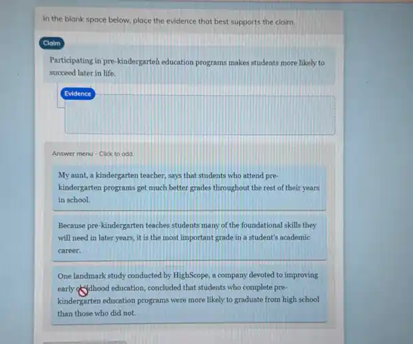 In the blank space below, place the evidence that best supports the claim.
Claim
Participating in pre-kindergarteh education programs makes students more likely to
succeed later in life.
square 
Answer menu - Click to add.
My aunt, a kindergarten teacher, says that students who attend pre-
kindergarten programs get much better grades throughout the rest of their years
in school.
Because pre-kindergarten teaches students many of the foundational skills they
will need in later years , it is the most important grade in a student's academic
career.
One landmark study conducted by HighScope, a company devoted to improving
early of dhood education , concluded that students who complete pre-
kindergarten education programs were more likely to graduate from high school
than those who did not.