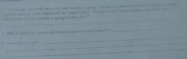 bout the direction this country is going. I'm afrand people just voted for their own best
interest instead of the interest of the United States People need to come together and settle their
differences,or this country is going to split apart!
1. Which candidate/party did this person most likely vote for?
__
2 __