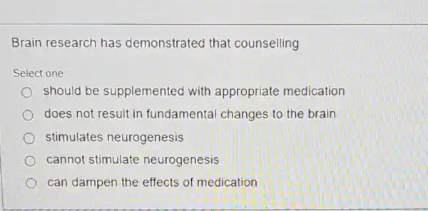 Brain research has demonstrated that counselling
Select one:
should be supplemented with appropriate medication
does not result in fundamental changes to the brain
stimulates neurogenesis
cannot stimulate neurogenesis
can dampen the effects of medication