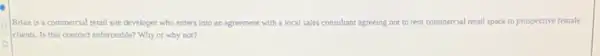 Brian is a commercial retail site developer who enters Into an agreement with a local sales consultant agreeing not to rent commercial I retail space to prospective female
clients. Is this contract enforceable? Why or why not?
o