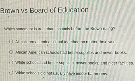 Brown vs Board of Education
Which statement is true about schools before the Brown ruling?
All children attended school together, no matter their race.
African American schools had better supplies and newer books.
White schools had better supplies, newer books, and nicer facilities.
White schools did not usually have indoor bathrooms.