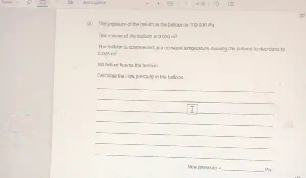 (b)The pressure of the helium in the balloon is 100000 Pa.
The volume of the balloon is 0.030m^3
The balloon is compressed at a constant temperature causing the volume to decrease to
0.025m^3
No helium leaves the balloon.
Calculate the new pressure in the balloon.
__
New pressure=
(2)