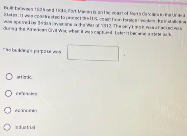 Built between 1826 and 1834, Fort Macon is on the coast of North Carolina in the United
States. It was constructed to protect the U.S coast from foreign invaders Its installation
was spurred by British invasions in the War of 1812. The only time it was attacked was
during the American Civil War, when it was captured. Later it became a state park.
The building's purpose was
square 
artistic
defensive
economic
industrial