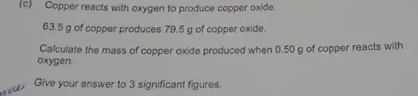 (c) Copper reacts with oxygen to produce copper oxide.
63.5 g of copper produces 79 .5 g of copper oxide.
Calculate the mass of copper oxide produced when 0.50 g of copper reacts with
oxygen.
Give your answer to 3 significant figures.