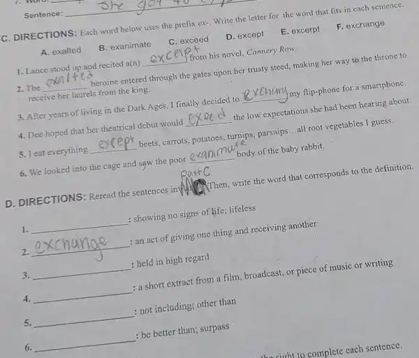 C. DIRECTIONS: Each word below uses the prefix ex-. Write the that fits in each sentence.
A. exalted
B. exanimate
C. exceed
D. except
E. excerpt
F. exchange
1. Lance stood up and recited a(n) __
I from his novel, Cannery Row.
2.The __
heroine entered through the gates upon her trusty steed, making her way to the throne to
receive her laurels from the king.
3. After years of living in the Dark Ages ,I finally decided to __ my flip-phone for a smartphone.
4. Dee hoped that her theatrical debut would __
the low expectations she had been hearing about.
5. Teat everything __
beets, carrots parsnips...all root vegetables I guess.
6. We looked into the cage and saw the poor __ body of the baby rabbit.
D. DIRECTIONS: Reread the sentences in Then, write the word that corresponds to the definition.
1. __ : showing no signs of life lifeless
2. __
: an act of giving one thing and receiving another
3. __ : held in high regard
4. __ : a short extract from a film, broadcast, or piece of music or writing
5. __ : not including; other than
6. __ : be better than; surpass