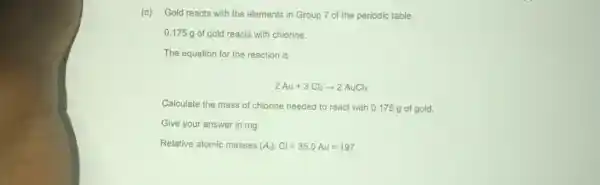 (c) Gold reacts with the elements in Group 7 of the periodic table.
0.175 g of gold reacts with chlorine.
The equation for the reaction is:
2Au+3Cl_(2)arrow 2AuCl_(3)
Calculate the mass of chlorine needed to react with 0.175 g of gold.
Give your answer in mg
Relative atomic masses (A); Cl=35.5Au=197