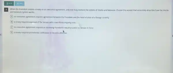 (c) Pu
When the President creates a treaty or an executive agreement, only one truly involves the system of checks and balances.Choose the answer that accurately describes how the checks
and balances system works.
A
An executive agreement requires agreement between the President and the head of state of a foreign country
B A treaty requires approval of the Senate with a two-thirds majority vote.
C An executive agreement requires an incoming Presidents readition/atton to remain in force.
D A.freely requires presidental ratification to become effective.
