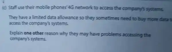 (c) Staff use their mobile phones'4G network to access the company's systems.
They have a limited data allowance so they sometimes need to buy more data t
access the company's systems.
Explain one other reason why they may have problems accessing the
company's systems.