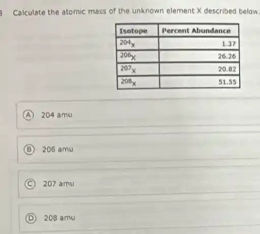 Calculate the atomic mass of the unknown element X described below

 Isotope & Percent Abundance 
 204_(X) & 1.37 
 206_(X) & 26.26 
 207_(X) & 20.82 
 208_(X) & 51.55 


(A) 204 mathrm(amu) 
(B) 206 mathrm(amu) 
(C) 207 mathrm(amu) 
(D) 208 mathrm(amu)