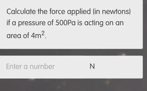 Calculate the force applied (in newtons)
if a press ure of 500Pa is acting on an
area of 4m^2
Enter a number
N