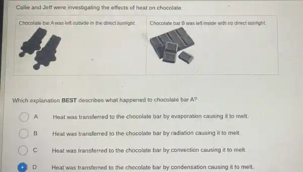 Callie and Jeff were investigating the effects of heat on chocolate.
Chocolate barAwas left outside in the direct sunlight.
Chocolate bar B was left inside with no direct sunlight.
Which explanation BEST describes what happened to chocolate bar A?
A Heat was transferred to the chocolate bar by evaporation causing it to melt.
B Heat was transferred to the chocolate bar by radiation causing it to melt.
C Heat was transferred to the chocolate bar by convection causing it to melt.
D Heat was transferred to the chocolate bar by condensation causing it to melt.