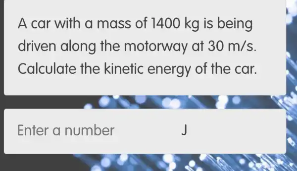 A car with a mass of 1400 kg is being
driven along the motorw ay at 30m/s
Calculate th e kinetic en ergy of the car.
Enter a number