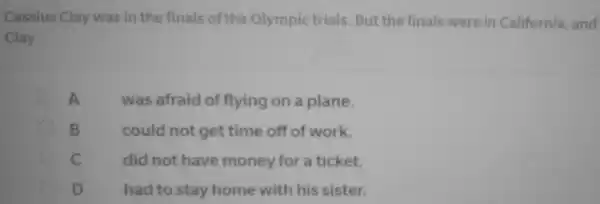 Cassius Clay was in the finals of the Olympic trials. But the finals were in California and
Clay
A
was afraid of flying on a plane.
B
could not get time off of work.
C
did not have money for a ticket.
D	had to stay home with his sister.