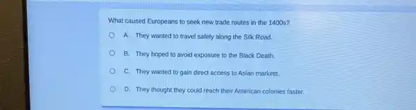 What caused Europeans to seek new trade routes in the 1400s?
A. They wanted to travel safely along the Silk Road.
B. They hoped to avoid exposure to the Black Death.
C. They wanted to gain direct access to Asian markets.
D. They thought they could reach their American colonies faster.