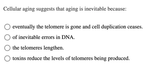 Cellular aging suggests that aging is inevitable because:
eventually the telomere is gone and cell duplication ceases.
of inevitable errors in DNA.
the telomeres lengthen.
toxins reduce the levels of telomeres being produced.