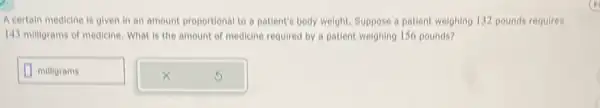 A certain medicine is given in an amount proportional to a patient's body weight. Suppose a patient weighing 132 pounds requires
143 milligrams of medicine What is the amount of medicine required by a patient weighing 156 pounds?
square  milligrams