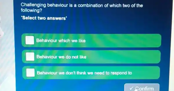 Challenging behaviour is a combination of which two of the
following?
Select two answers'
Behaviour which we like
Behaviour we do not like
Behaviour we don't think we need to respond to