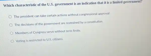 Which characteristic of the U.S. government is an indication that it is a limited government?
The president can take certain actions without congressional approval.
The decisions of the government are restrained by a constitution.
Members of Congress serve without term limits.
Voting is restricted to U.S. citizens.