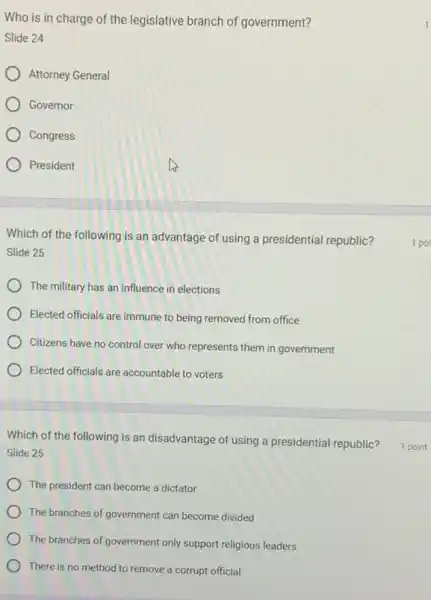 Who is in charge of the legislative branch of government?
Slide 24
Attorney General
Governor
Congress
) President
Which of the following is an advantage of using a presidential republic?
Slide 25
The military has an influence in elections
Elected officials are immune to being removed from office
Citizens have no control over who represents them in government
Elected officials are accountable to voters
Which of the following is an disadvantage of using a presidential republic?
Slide 25
The president can become a dictator
The branches of government can become divided
The branches of government only support religious leaders
There is no method to remove a corrupt official
1 poi
1 point