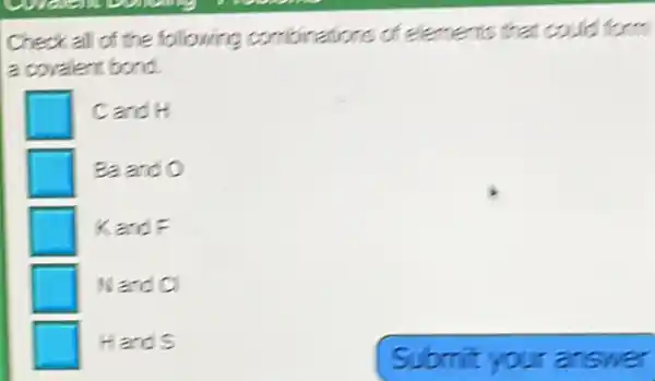 Check all of the following combinations of elements that could form
a covalent bond.
Cand H
Ba and O
KardF
Wand CI
Hands