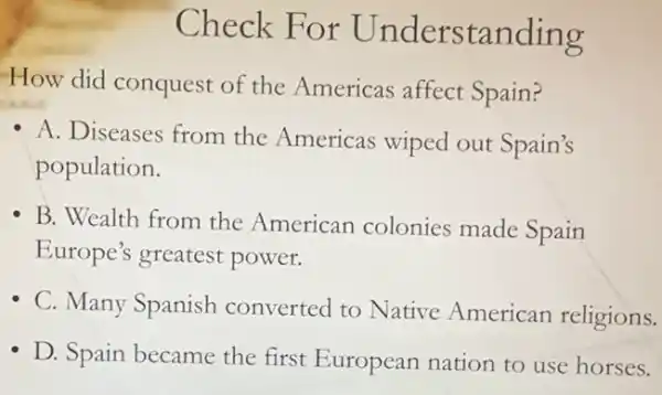 Check For Understanding
How did conquest of the Americas affect Spain?
A. Diseases from the Americas wiped out Spain's
population.
B. Wealth from the American colonies made Spain
Europe's greatest power.
- C. Many Spanish converted to Native American religions.
D. Spain became the first European nation to use horses.