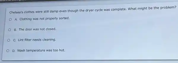 Chelsea's clothes were still damp even though the dryer cycle was complete What might be the problem?
A. Clothing was not properly sorted.
B. The door was not closed.
C. Lint filter needs cleaning.
D. Wash temperature was too hot.