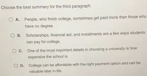 Choose the best summary for the third paragraph.
A. People, who finish college, sometimes get paid more than those who
have no degree.
B. Scholarships , financial aid, and installments are a few ways students
can pay for college.
C. One of the most important details in choosing a university is how
expensive the school is.
D. College can be affordable with the right payment option and can be
valuable later in life.