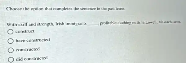 Choose the option that completes the sentence in the past tense.
With skill and strength , Irish immigrants __ profitable clothing mills in Lowell, Massachusetts.
) construct
have constructed
constructed
did constructed