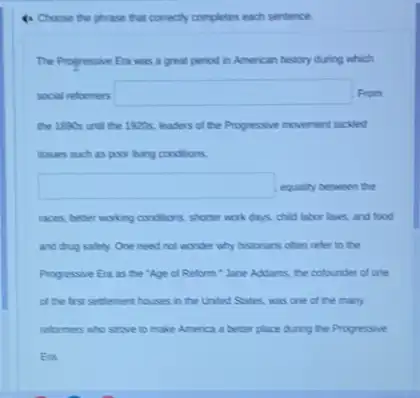 to Choose the phrase that conectly completes each sentence.
The Progressive Era was a great period in American history during which
social reformers square  From
the 1800s und the 1920s, leaders of the Progressive movement tacked
issues such as poor living conditions,
square  equality between the
races, better working conditions shorter work days, child labor laws, and food
and drug satery. One need not wonder why historians often refer to the
Progressive Era as the "Age of Reform."Jane Addams, the colounder of one
of the first settement houses in the United States, was one of the many
reformers who strove to make America a better place during the Progressive
Era