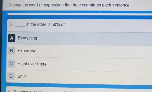 Choose the word or expression that best completes each sentence.
5. __ in the store is 50%  off
A Everything
B Expensive
C Right over there
D Shirt