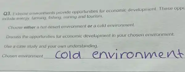 Chosen environment
__
Q3. Extreme environments provide opportunities for economic development These oppo
include energy, farming, fishing mining and tourism.
Choose either a hot desert environment or a cold environment.
Discuss the opportunities for economic development in your chosen environment.
Use a case study and your own understanding.