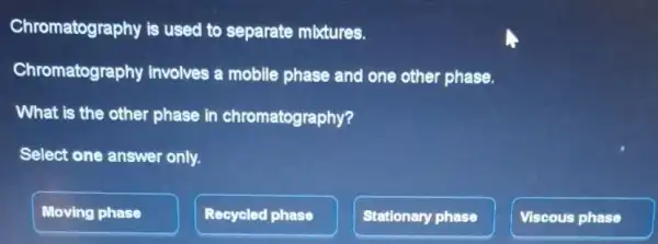 Chromatography is used to separate mixtures.
Chromatograp hy involves a mobile phase and one other phase.
What is the other phase in chromatography?
Select one answer only.
Moving phase
Recycled phase
Stationary phase