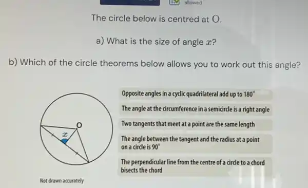 The circle below is centred at 0.
a) What is the size of angle x?
b) Which of the circle theorems below allows you to work out this angle?
o
x
Not drawn accurately
Opposite angles in a cyclic quadrilateral add up to 180^circ 
The angle at the circumference in a semicircle is a right angle
Two tangents that meet at a point are the same length
The angle between the tangent and the radius at a point
on a circle is 90^circ 
The perpendicular line from the centre of a circle to a chord
bisects the chord