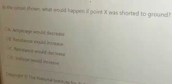 In the circuit shown , what would happen if point X was shorted to ground?
A. Amperage would decrease
B. Resistance would increase
OC. Resistance would decrease
OD. Voltage would increase