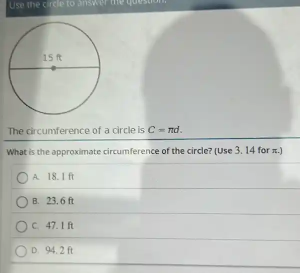 The circumference of a circle is C=pi d
What is the approximate circumference of the circle? (Use 3. 14 for pi . )
A. 18.1 ft
B. 23.6 ft
C. 47.1 ft
D. 94.2 ft