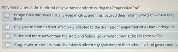 Why were cities at the forefront of government reform during the Progressive Era?
lived.
Progressive reformers usually lived in cities and thus focused their reform efforts on where they
City government had not effectively adapted to the dramatic changes that cities had undergone.
Cities had more power than the state and federal government during the Progressive Era.
Progressive reformers found it easier to reform city government than other levels of government.