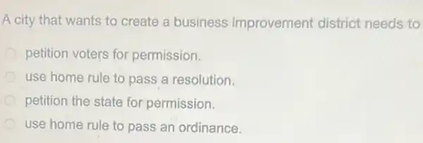 A city that wants to create a business improvement district needs to
petition voters for permission.
use home rule to pass a resolution.
petition the state for permission.
use home rule to pass an ordinance.