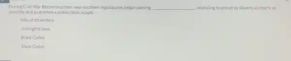 During Civil War Reconstruction new southern legislatures began passing __ , intending to preserve slavery as nearly as
possible and guarantee a stable labor supply.
bills of attainders
civil rights laws
Black Codes
Slave Codes