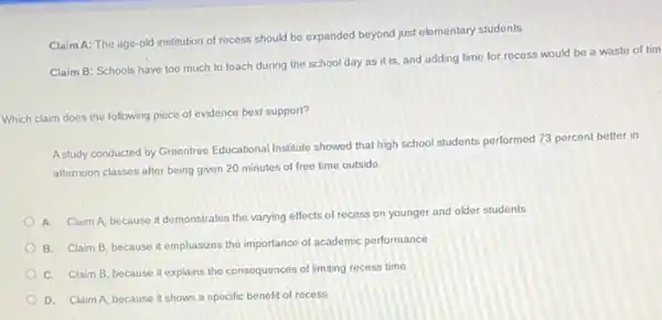 ClaimA: The age-old institution of recess should be expanded beyond just elementary students.
Claim B: Schools have too much to teach during the school day as it is, and adding time for.recess would be a waste of tim
Which claim does the following piece of evidence best support?
Astudy conducted by Greentrec Educational Institute showed that high school students performed 73 percent better in
afternoon classes after being given 20 minutes of free time outside.
A. Claim A, because it demonstrates the varying effects of recess on younger and older students
B. Claim B, because it emphasizes the importance of academic performance
C. Claim B, because it explains the consequences of limiting recess time
D. Claim A, because it shows a specific benefit of recess