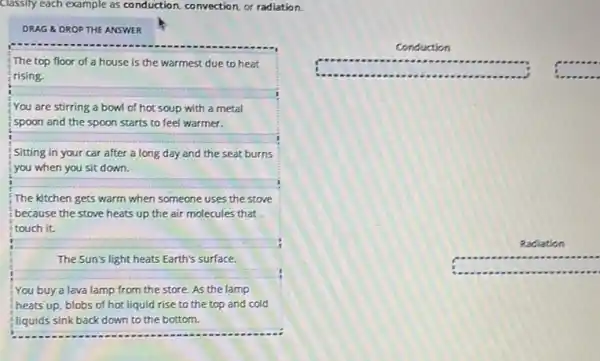 Classify each example as conduction, convection, or radiation.
DRAG &DROP THE ANSWER
The top floor of a house is the warmest due to heat
rising.
__
You are stirring a bowl of hot soup with a metal
spoon and the spoon starts to feel warmer.
__
Sitting in your car after a long day and the seat burns
__
you when you sit down.
The kitchen gets warm when someone uses the stove
because the stove heats up the air molecules that
__
it.
The Sun's light heats Earth's surface.
You buy a lava lamp from the store.As the lamp
heats up, blobs of hot liquid rise to the top and cold
fliquids sink back down to the bottom.
Conduction
Radiation
square