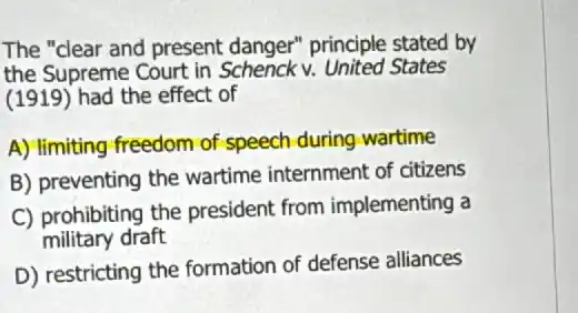 The "clear and present danger" principle stated by
the Supreme Court in Schenck v. United States
(1919) had the effect of
A) limiting freedom of speech during-wartime
B) preventing the wartime internment of citizens
C) prohibiting the president from implementing a
military draft
D) restricting the formation of defense alliances