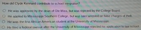 How did Clyde Kennard contribute to school integration?
He was approved by the dean of Ole Miss, but was rejected by the College Board.
He applied to Mississippi Southern College, but was later arrested on false charges of theft.
He was the first African American student at the University of Mississippi.
He filed a federal lawsuit after the University of Mississippi rejected his application to law school.