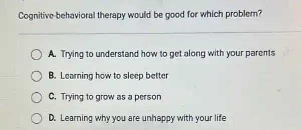 Cognitive-behavioral therapy would be good for which problem?
A. Trying to understand how to get along with your parents
B. Learning how to sleep better
C. Trying to grow as a person
D. Learning why you are unhappy with your life