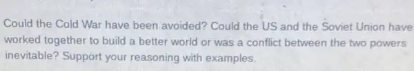 Could the Cold War have been avoided?Could the US and the Soviet Union have
worked together to build a better world or was a conflict between the two powers
inevitable? Support your reasoning with examples.